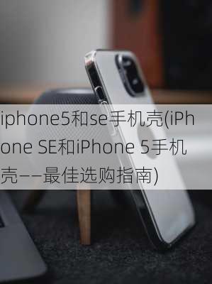 iphone5和se手机壳(iPhone SE和iPhone 5手机壳——最佳选购指南)