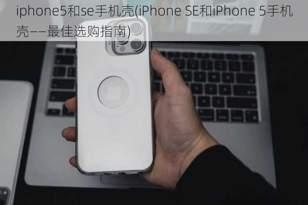 iphone5和se手机壳(iPhone SE和iPhone 5手机壳——最佳选购指南)