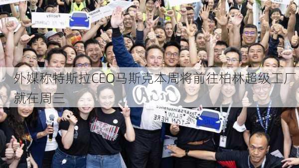 外媒称特斯拉CEO马斯克本周将前往柏林超级工厂 就在周三