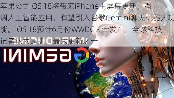 苹果公司iOS 18将带来iPhone主屏幕更新，强调人工智能应用，有望引入谷歌Gemini聊天机器人功能。iOS 18预计6月份WWDC大会发布，全球科技记者认为是史上最大更新之一