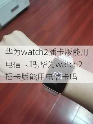 华为watch2插卡版能用电信卡吗,华为watch2插卡版能用电信卡吗