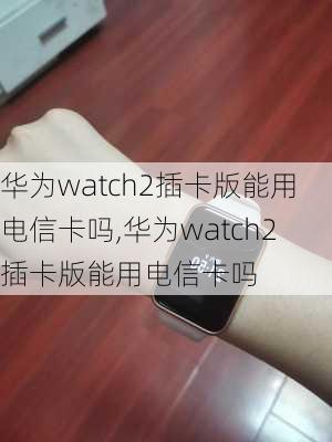 华为watch2插卡版能用电信卡吗,华为watch2插卡版能用电信卡吗