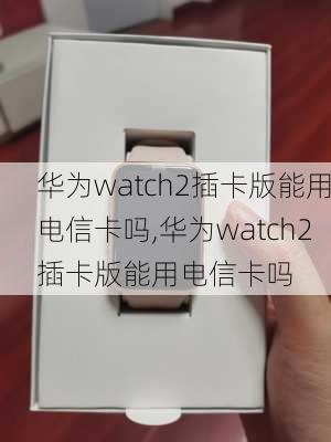 华为watch2插卡版能用电信卡吗,华为watch2插卡版能用电信卡吗