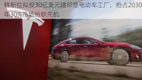 特斯拉拟投30亿美元建印度电动车工厂，抢占2030年30%市场份额先机