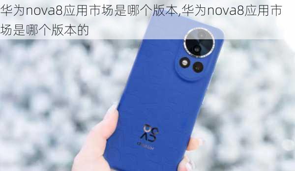 华为nova8应用市场是哪个版本,华为nova8应用市场是哪个版本的