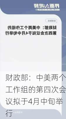 财政部：中美两个工作组的第四次会议拟于4月中旬举行