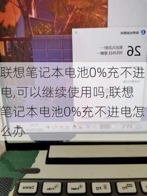 联想笔记本电池0%充不进电,可以继续使用吗,联想笔记本电池0%充不进电怎么办