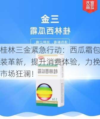 桂林三金紧急行动：西瓜霜包装革新，提升消费体验，力挽市场狂澜！