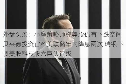 外盘头条：小摩策略师称美股仍有下跌空间 贝莱德投资官料美联储年内降息两次 瑞银下调美股科技股六巨头评级