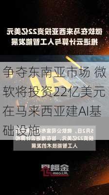 争夺东南亚市场 微软将投资22亿美元在马来西亚建AI基础设施