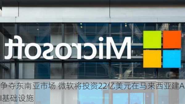 争夺东南亚市场 微软将投资22亿美元在马来西亚建AI基础设施