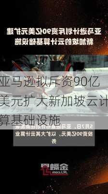 亚马逊拟斥资90亿美元扩大新加坡云计算基础设施