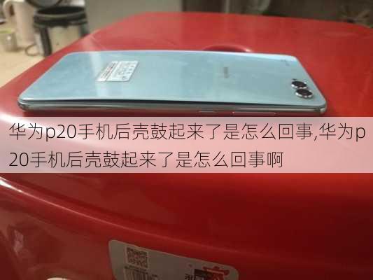 华为p20手机后壳鼓起来了是怎么回事,华为p20手机后壳鼓起来了是怎么回事啊