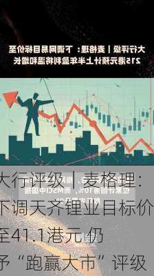 大行评级｜麦格理：下调天齐锂业目标价至41.1港元 仍予“跑赢大市”评级