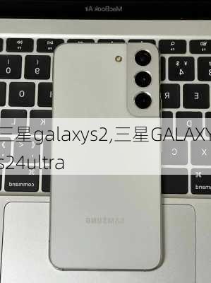 三星galaxys2,三星GALAXYs24ultra