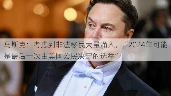 马斯克：考虑到非法移民大量涌入，“2024年可能是最后一次由美国公民决定的选举”