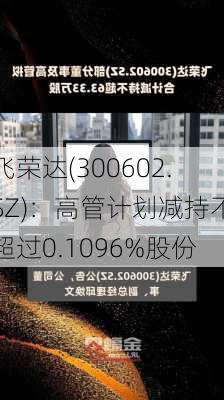 飞荣达(300602.SZ)：高管计划减持不超过0.1096%股份