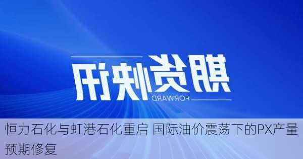 恒力石化与虹港石化重启 国际油价震荡下的PX产量预期修复