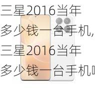 三星2016当年多少钱一台手机,三星2016当年多少钱一台手机啊