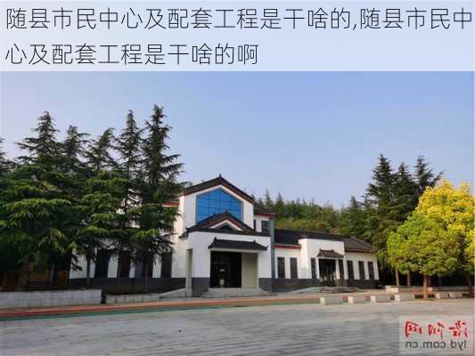 随县市民中心及配套工程是干啥的,随县市民中心及配套工程是干啥的啊