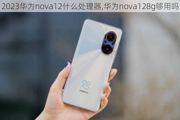 2023华为nova12什么处理器,华为nova128g够用吗