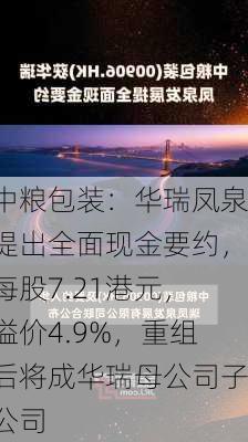 中粮包装：华瑞凤泉提出全面现金要约，每股7.21港元，溢价4.9%，重组后将成华瑞母公司子公司