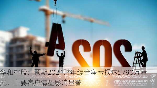 华和控股：预期2024财年综合净亏损达5790万港元，主要客户清盘影响显著