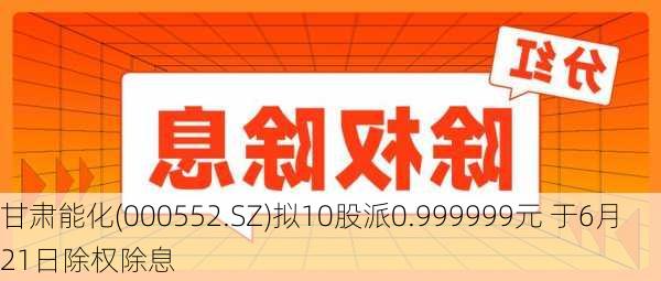 甘肃能化(000552.SZ)拟10股派0.999999元 于6月21日除权除息