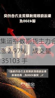 集运指数期货主力合约：涨 2.97%，成交量 35103 手