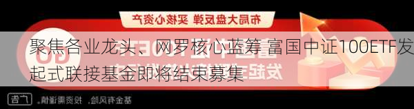 聚焦各业龙头、网罗核心蓝筹 富国中证100ETF发起式联接基金即将结束募集