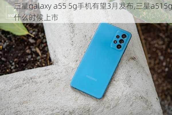 三星galaxy a55 5g手机有望3月发布,三星a515g什么时候上市