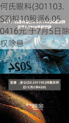 何氏眼科(301103.SZ)拟10股派6.050416元 于7月5日除权除息