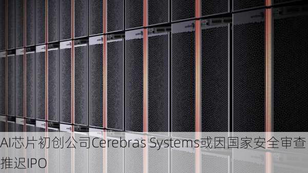 AI芯片初创公司Cerebras Systems或因国家安全审查推迟IPO