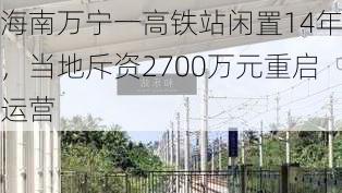 海南万宁一高铁站闲置14年，当地斥资2700万元重启运营