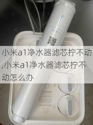 小米a1净水器滤芯拧不动,小米a1净水器滤芯拧不动怎么办