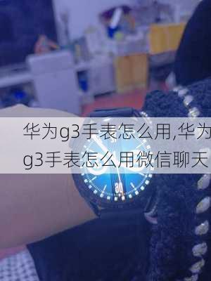 华为g3手表怎么用,华为g3手表怎么用微信聊天