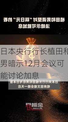 日本央行行长植田和男暗示12月会议可能讨论加息