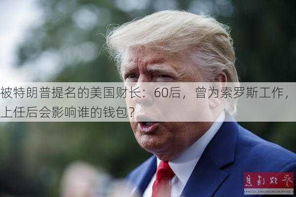 被特朗普提名的美国财长：60后，曾为索罗斯工作，上任后会影响谁的钱包？