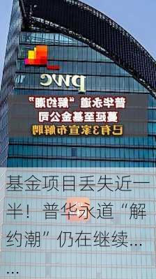 基金项目丢失近一半！普华永道“解约潮”仍在继续……