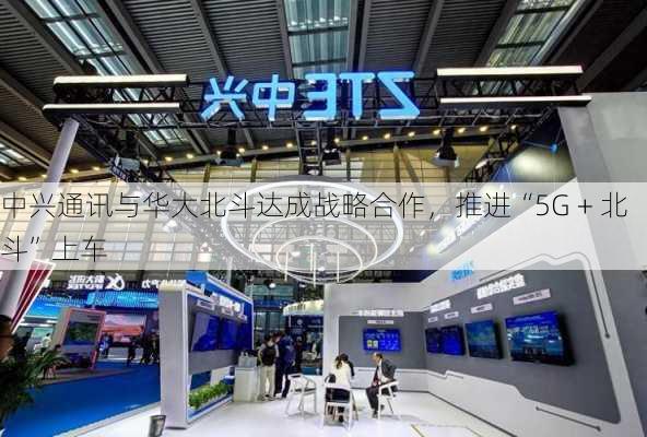 中兴通讯与华大北斗达成战略合作，推进“5G + 北斗”上车